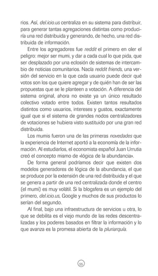 rios. Así, del.icio.us centraliza en su sistema para distribuir,
para generar tantas agregaciones distintas como produci-
ría una red distribuida y generando, de hecho, una red dis-
tribuida de información.
    Entre los agregadores fue reddit el primero en oler el
peligro: mejor ser mumi, y dar a cada cual lo que pida, que
ser desplazado por una eclosión de sistemas de intercam-
bio de noticias comunitarios. Nacía reddit friends, una ver-
sión del servicio en la que cada usuario puede decir qué
votos son los que quiere agregar y de quién han de ser las
propuestas que se le planteen a votación. A diferencia del
sistema original, ahora no existe ya un único resultado
colectivo votado entre todos. Existen tantos resultados
distintos como usuarios, intereses y gustos, exactamente
igual que si el sistema de grandes nodos centralizadores
de votaciones se hubiera visto sustituido por una gran red
distribuida.
    Los mumis fueron una de las primeras novedades que
la experiencia de Internet aportó a la economía de la infor-
mación. Al estudiarlos, el economista español Juan Urrutia
creó el concepto mismo de «lógica de la abundancia».
    De forma general podríamos decir que existen dos
modelos generadores de lógica de la abundancia, el que
se produce por la extensión de una red distribuida y el que
se genera a partir de una red centralizada donde el centro
(el mumi) es muy volátil. Si la blogsfera es un ejemplo del
primero, del.icio.us, Google y muchos de sus productos lo
serían del segundo.
    Al final, bajo una infraestructura de servicios u otra, lo
que se debilita es el viejo mundo de las redes descentra-
lizadas y los poderes basados en filtrar la información y lo
que avanza es la promesa abierta de la pluriarquía.




                               55
 