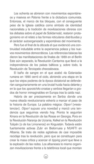 Los ochenta se abrieron con movimientos espontáne-
os y masivos en Polonia frente a la dictadura comunista.
Entonces, el marco de los bloques, con el consiguiente
peso de la Iglesia católica como símbolo de identidad
nacionalista y la tradición de movilizaciones obreras con
los debates sobre el papel de Solidarnosc, restaron prota-
                                           ´´
gonismo en el relato a las formas reticulares distribuidas y
al carácter autoorganizado y espontáneo del movimiento.
    Pero fue el final de la década el que evidenció una con-
tinuidad indudable entre la experiencia polaca y los nue-
vos movimientos democráticos. Las referencias básicas las
dieron las manifestaciones de finales de 1989 en el Berlín
Este aún separado, la Revolución Cantarina que llevó a la
independencia de los países bálticos y, sobre todo, la
Revolución de Terciopelo checoslovaca.
    El baño de sangre en el que acabó «la Golaniada»
rumana en 1990 cerró el ciclo, abriendo una etapa en la
que los viejos poderes de la época dictatorial se defende-
rían sanguinariamente en una brutal huida hacia delante y
en la que los aparatchiks croatas y serbios llegarían a gra-
dos de horror inimaginables en Europa tras la caída nazi.
    Habría de ser precisamente en Serbia donde una
nueva oleada revolucionaria volvería a marcar el paso de
la historia de Europa. La palabra mágica: Otpor! («resis-
tencia»). Otpor! supuso una novedad y marcó una ten-
dencia que seguimos viendo hoy. Pronto le seguirían
Kmara en la Revolución de las Rosas en Georgia, Pora en
la Revolución Naranja de Ucrania, Kelkel en la Revolución
Tulipán (o de los Limoneros) en Kirguistán. Todavía están
fuertemente activas Zubr en Bielorrusia y MJAFT! en
Albania. Se trata de redes agitativas de casi imposible
reciclaje tras la revolución, pero que se constituyen para
crear la masa crítica y acercar el tipping point que lleve a
la explosión de las redes. Los albaneses lo mismo organi-
zan movilizaciones frente a la telefónica local que montan

                             58
 