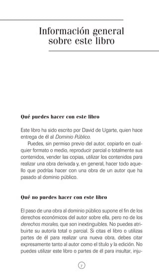 Información general
           sobre este libro




Qué puedes hacer con este libro

Este libro ha sido escrito por David de Ugarte, quien hace
entrega de él al Dominio Público.
    Puedes, sin permiso previo del autor, copiarlo en cual-
quier formato o medio, reproducir parcial o totalmente sus
contenidos, vender las copias, utilizar los contenidos para
realizar una obra derivada y, en general, hacer todo aque-
llo que podrías hacer con una obra de un autor que ha
pasado al dominio público.


Qué no puedes hacer con este libro

El paso de una obra al dominio público supone el fin de los
derechos económicos del autor sobre ella, pero no de los
derechos morales, que son inextinguibles. No puedes atri-
buirte su autoría total o parcial. Si citas el libro o utilizas
partes de él para realizar una nueva obra, debes citar
expresamente tanto al autor como el título y la edición. No
puedes utilizar este libro o partes de él para insultar, inju-

                               7
 