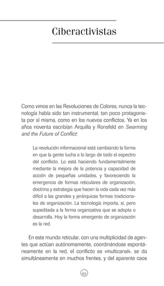 Ciberactivistas




Como vimos en las Revoluciones de Colores, nunca la tec-
nología había sido tan instrumental, tan poco protagonis-
ta por sí misma, como en los nuevos conflictos. Ya en los
años noventa escribían Arquilla y Ronsfeld en Swarming
and the Future of Conflict:

     La revolución informacional está cambiando la forma
     en que la gente lucha a lo largo de todo el espectro
     del conflicto. Lo está haciendo fundamentalmente
     mediante la mejora de la potencia y capacidad de
     acción de pequeñas unidades, y favoreciendo la
     emergencia de formas reticulares de organización,
     doctrina y estrategia que hacen la vida cada vez más
     difícil a las grandes y jerárquicas formas tradiciona-
     les de organización. La tecnología importa, sí, pero
     supeditada a la forma organizativa que se adopta o
     desarrolla. Hoy la forma emergente de organización
     es la red.

   En este mundo reticular, con una multiplicidad de agen-
tes que actúan autónomamente, coordinándose espontá-
neamente en la red, el conflicto es «multicanal», se da
simultáneamente en muchos frentes, y del aparente caos

                              63
 