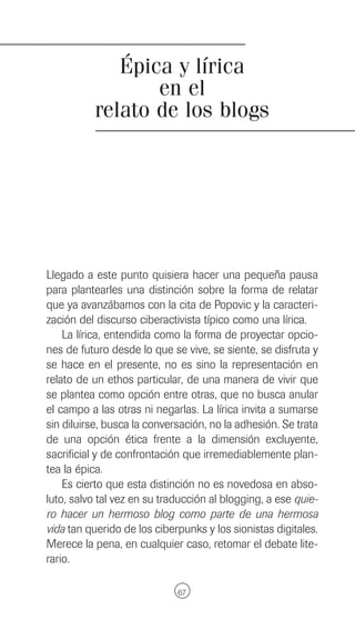 Épica y lírica
                 en el
          relato de los blogs




Llegado a este punto quisiera hacer una pequeña pausa
para plantearles una distinción sobre la forma de relatar
que ya avanzábamos con la cita de Popovic y la caracteri-
zación del discurso ciberactivista típico como una lírica.
    La lírica, entendida como la forma de proyectar opcio-
nes de futuro desde lo que se vive, se siente, se disfruta y
se hace en el presente, no es sino la representación en
relato de un ethos particular, de una manera de vivir que
se plantea como opción entre otras, que no busca anular
el campo a las otras ni negarlas. La lírica invita a sumarse
sin diluirse, busca la conversación, no la adhesión. Se trata
de una opción ética frente a la dimensión excluyente,
sacrificial y de confrontación que irremediablemente plan-
tea la épica.
    Es cierto que esta distinción no es novedosa en abso-
luto, salvo tal vez en su traducción al blogging, a ese quie-
ro hacer un hermoso blog como parte de una hermosa
vida tan querido de los ciberpunks y los sionistas digitales.
Merece la pena, en cualquier caso, retomar el debate lite-
rario.

                             67
 