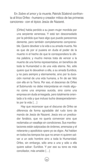 En Sobre el amor y la muerte, Patrick Süskind confron-
ta al lírico Orfeo –humano y creador mítico de las primeras
canciones– con el épico Jesús de Nazaret.

     [Orfeo] había perdido a su joven mujer mordida por
     una serpiente venenosa. Y está tan desconsolado
     por la pérdida que hace algo que puede parecernos
     demente, pero también completamente comprensi-
     ble. Quiere devolver a la vida a su amada muerta. No
     es que de por sí pusiera en duda el poder de la
     muerte ni el hecho de que le correspondiera la últi-
     ma palabra; y mucho menos trata de vencer a la
     muerte de una forma representativa, en beneficio de
     toda la Humanidad o de una vida eterna. No, sólo
     quiere que le devuelvan a ella, a su amada Eurídice,
     y no para siempre y eternamente, sino por la dura-
     ción normal de una vida humana, a fin de ser feliz
     con ella en la Tierra. Por eso, el descenso de Orfeo
     al Submundo no debe interpretarse en modo algu-
     no como una empresa suicida, sino como una
     empresa sin duda arriesgada, pero totalmente orien-
     tada a la vida y que incluso lucha desesperadamen-
     te por la vida […]
         Hay que reconocer que el discurso de Orfeo se
     diferencia de forma agradable del rudo tono de
     mando de Jesús de Nazaret. Jesús era un predica-
     dor fanático, que no quería convencer sino que
     reclamaba un vasallaje sin condiciones. Sus manifes-
     taciones están salpicadas de órdenes, amenazas y el
     reiterante y apodíctico «pero yo os digo». Así hablan
     en todos los tiempos los que no aman ni quieren sal-
     var a un solo hombre sino a toda la Humanidad.
     Orfeo, sin embargo, sólo ama a una y sólo a ella
     quiere salvar: Eurídice. Y por eso su tono es más
     conciliador, más amable […]

                              68
 