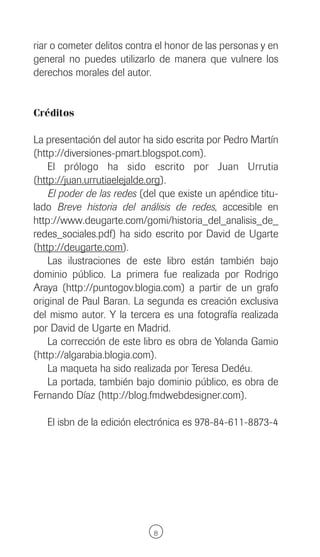 riar o cometer delitos contra el honor de las personas y en
general no puedes utilizarlo de manera que vulnere los
derechos morales del autor.


Créditos

La presentación del autor ha sido escrita por Pedro Martín
(http://diversiones-pmart.blogspot.com).
    El prólogo ha sido escrito por Juan Urrutia
(http://juan.urrutiaelejalde.org).
    El poder de las redes (del que existe un apéndice titu-
lado Breve historia del análisis de redes, accesible en
http://www.deugarte.com/gomi/historia_del_analisis_de_
redes_sociales.pdf) ha sido escrito por David de Ugarte
(http://deugarte.com).
    Las ilustraciones de este libro están también bajo
dominio público. La primera fue realizada por Rodrigo
Araya (http://puntogov.blogia.com) a partir de un grafo
original de Paul Baran. La segunda es creación exclusiva
del mismo autor. Y la tercera es una fotografía realizada
por David de Ugarte en Madrid.
    La corrección de este libro es obra de Yolanda Gamio
(http://algarabia.blogia.com).
    La maqueta ha sido realizada por Teresa Dedéu.
    La portada, también bajo dominio público, es obra de
Fernando Díaz (http://blog.fmdwebdesigner.com).

   El isbn de la edición electrónica es 978-84-611-8873-4




                             8
 