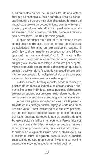 duos sufrientes en pos de un plus ultra, de una victoria
final que dé sentido a la Pasión sufrida, la lírica de la inno-
vación social se parece más bien al apasionado relato del
naturalista que vive un descubrimiento permanente y pro-
gresivo, que sabe el más allá infinito y valora lo recorrido
en sí mismo, como una obra completa, como una reinven-
ción permanente, una Resurrección gozosa.
    La épica se adapta mal a las redes, al menos a las de
las culturas meridionales, porque es cosa de individuos,
de soledades. Prometeo cumple aislado su castigo. El
Jesús épico, el del martirio, es un Jesús solitario («Padre,
¿por qué me has abandonado? »). El Cristo de la Re-
surrección vuelve para relacionarse con otros, visita a los
amigos y a su madre, reconstruye la red rota por el agota-
miento producido por su propio sufrimiento en quienes le
amaban, devolviendo la fe agotada y antecediendo el gran
milagro pentecostal: la multiplicidad de la palabra para
cada uno de los miembros del cluster original.
    Es difícil expresar hasta qué punto, desde la mirada y la
práctica de las redes, el individuo es una abstracción abe-
rrante. No somos individuos, somos personas definidas no
sólo por un ser, sino por un conjunto de relaciones, de con-
versaciones y expectativas que configuran una existencia.
    Lo que vale para el individuo no vale para la persona.
No está en el enemigo nuestro espejo cuando uno no es
uno sino varios. El esfuerzo épico es el esfuerzo por obte-
ner una identidad coherente basada en la confrontación,
por hacer enemigo de todos lo que es enemigo de uno.
Por eso la épica simplifica y homogeneiza. Pero la lírica nos
dice que nuestra identidad no reside en lo que es, sino en
lo que vemos posible alcanzar, en la felicidad del siguien-
te cambio, de la siguiente mejora posible. Nos invita, pues,
a definirnos sobre el siguiente paso, a llevar la bandera
cada cual de nuestro propio curso. Invita a hacer camino,
cada cual el suyo, no a aceptar un único destino.

                              71
 