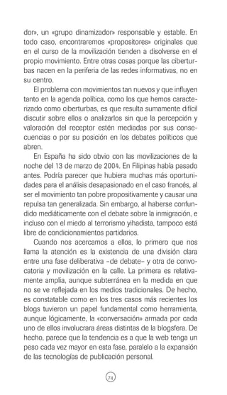 dor», un «grupo dinamizador» responsable y estable. En
todo caso, encontraremos «propositores» originales que
en el curso de la movilización tienden a disolverse en el
propio movimiento. Entre otras cosas porque las cibertur-
bas nacen en la periferia de las redes informativas, no en
su centro.
    El problema con movimientos tan nuevos y que influyen
tanto en la agenda política, como los que hemos caracte-
rizado como ciberturbas, es que resulta sumamente difícil
discutir sobre ellos o analizarlos sin que la percepción y
valoración del receptor estén mediadas por sus conse-
cuencias o por su posición en los debates políticos que
abren.
    En España ha sido obvio con las movilizaciones de la
noche del 13 de marzo de 2004. En Filipinas había pasado
antes. Podría parecer que hubiera muchas más oportuni-
dades para el análisis desapasionado en el caso francés, al
ser el movimiento tan pobre propositivamente y causar una
repulsa tan generalizada. Sin embargo, al haberse confun-
dido mediáticamente con el debate sobre la inmigración, e
incluso con el miedo al terrorismo yihadista, tampoco está
libre de condicionamientos partidarios.
    Cuando nos acercamos a ellos, lo primero que nos
llama la atención es la existencia de una división clara
entre una fase deliberativa –de debate– y otra de convo-
catoria y movilización en la calle. La primera es relativa-
mente amplia, aunque subterránea en la medida en que
no se ve reflejada en los medios tradicionales. De hecho,
es constatable como en los tres casos más recientes los
blogs tuvieron un papel fundamental como herramienta,
aunque lógicamente, la «conversación» armada por cada
uno de ellos involucrara áreas distintas de la blogsfera. De
hecho, parece que la tendencia es a que la web tenga un
peso cada vez mayor en esta fase, paralelo a la expansión
de las tecnologías de publicación personal.

                             74
 