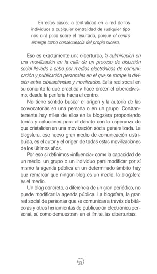 En estos casos, la centralidad en la red de los
     individuos o cualquier centralidad de cualquier tipo
     nos dirá poco sobre el resultado, porque el centro
     emerge como consecuencia del propio suceso.

   Eso es exactamente una ciberturba, la culminación en
una movilización en la calle de un proceso de discusión
social llevado a cabo por medios electrónicos de comuni-
cación y publicación personales en el que se rompe la divi-
sión entre ciberactivistas y movilizados. Es la red social en
su conjunto la que practica y hace crecer el ciberactivis-
mo, desde la periferia hacia el centro.
   No tiene sentido buscar el origen y la autoría de las
convocatorias en una persona o en un grupo. Constan-
temente hay miles de ellos en la blogsfera proponiendo
temas y soluciones para el debate con la esperanza de
que cristalicen en una movilización social generalizada. La
blogsfera, ese nuevo gran medio de comunicación distri-
buida, es el autor y el origen de todas estas movilizaciones
de los últimos años.
   Por eso si definimos «influencia» como la capacidad de
un medio, un grupo o un individuo para modificar por sí
mismo la agenda pública en un determinado ámbito, hay
que remarcar que ningún blog es un medio, la blogsfera
es el medio.
   Un blog concreto, a diferencia de un gran periódico, no
puede modificar la agenda pública. La blogsfera, la gran
red social de personas que se comunican a través de bitá-
coras y otras herramientas de publicación electrónica per-
sonal, sí, como demuestran, en el límite, las ciberturbas.




                              83
 