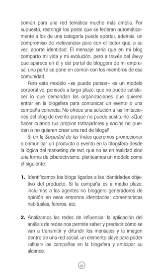 común para una red temática mucho más amplia. Por
supuesto, restringir los posts que se federan automática-
mente a los de una categoría puede aportar, además, un
compromiso de «relevancia» para con el lector que, a su
vez, aporte identidad. El mensaje sería que en mi blog
comparto mi vida y mi evolución, pero a través del feevy
que aparece en él y del portal de bloggers de mi empre-
sa, una parte se pone en común con los miembros de esa
comunidad.
    Pero este modelo –se puede pensar– es un modelo
corporativo, pensado a largo plazo, que no puede satisfa-
cer lo que demandan las organizaciones que quieren
entrar en la blogsfera para comunicar un evento o una
campaña concreta. No ofrece una solución a las limitacio-
nes del blog de evento porque no puede sustituirle. ¿Qué
hacer cuando tus propios trabajadores y socios no pue-
den o no quieren crear una red de blogs?
    Si en la Sociedad de las Indias queremos promocionar
o comunicar un producto o evento en la blogsfera desde
la lógica del marketing de red, que no es en realidad sino
una forma de ciberactivismo, planteamos un modelo como
el siguiente:

1. Identificamos los blogs ligados a las identidades obje-
   tivo del producto. Si la campaña es a medio plazo,
   incluimos a los agentes no bloggers generadores de
   opinión en esos entornos identitarios: comentaristas
   habituales, foreros, etc.

2. Analizamos las redes de influencia: la aplicación del
   análisis de redes nos permite saber y predecir cómo se
   van a transmitir y difundir los mensajes y la imagen
   dentro de una red social, un elemento clave para poder
   «afinar» las campañas en la blogsfera y anticipar su
   alcance.

                            97
 