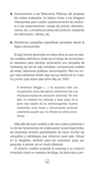 3. Incorporamos a las Relaciones Públicas del proyecto
   los nodos analizados. Es básico invitar a los bloggers
   interesantes para nuestro posicionamiento de produc-
   to a las presentaciones, ruedas de prensa, demostra-
   ciones, etc. y enviarles pruebas del producto, dossieres
   de información, ofertas, etc.

4. Diseñamos campañas específicas pensadas desde la
   lógica ciberactivista.

    Si algo hemos aprendido en estos años es que no exis-
ten modelos definitivos. Cada vez el rango de conocimien-
to necesario para plantear seriamente una campaña de
marketing de red es más completo, incorporando análisis
de redes, relaciones públicas, comunicación. Pero en nin-
gún caso debemos olvidar algo que ya decíamos en nues-
tro primer post sobre este tema allá por 2002:

     El fenómeno blogger […] ha supuesto toda una
     recuperación cívica del espacio electrónico tras una
     infructuosa época de saturación comercial. Por otro
     lado, ha revelado los intereses a largo plazo de la
     parte más estable de los cibernavegantes: buenos
     contenidos, texto fresco y comunicación personal,
     justamente aquello que no ofrecen los sitios corpo-
     rativos.

    Más allá del buen análisis y del uso a pleno potencial o
no de las herramientas de colaboración social disponibles,
las empresas tendrán posibilidades de hacer triunfar las
campañas y estrategias que refuercen esos ejes. Actuar
en la blogsfera, también para las empresas, pasa por
aprender a pensar de un modo diferente.
    El anterior modelo proyecta la empresa y su entorno
inmediato como un mosaico de blogs, de discursos y per-

                              98
 