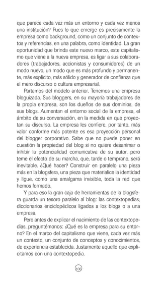 que parece cada vez más un entorno y cada vez menos
una institución? Pues lo que emerge es precisamente la
empresa como background, como un conjunto de contex-
tos y referencias, en una palabra, como identidad. La gran
oportunidad que brinda este nuevo marco, este capitalis-
mo que viene a la nueva empresa, es ligar a sus colabora-
dores (trabajadores, accionistas y consumidores) de un
modo nuevo, un modo que es más profundo y permanen-
te, más explícito, más sólido y generador de confianza que
el mero discurso o cultura empresarial.
    Partamos del modelo anterior. Tenemos una empresa
bloguizada. Sus bloggers, en su mayoría trabajadores de
la propia empresa, son los dueños de sus dominios, de
sus blogs. Aumentan el entorno social de la empresa, el
ámbito de su conversación, en la medida en que proyec-
tan su discurso. La empresa les confiere, por tanto, más
valor conforme más potente es esa proyección personal
del blogger corporativo. Sabe que no puede poner en
cuestión la propiedad del blog si no quiere desanimar o
inhibir la potencialidad comunicativa de su autor, pero
teme el efecto de su marcha, que, tarde o temprano, será
inevitable. ¿Qué hacer? Construir en paralelo una pieza
más en la blogsfera, una pieza que materialice la identidad
y ligue, como una amalgama invisible, toda la red que
hemos formado.
    Y para eso la gran caja de herramientas de la blogsfe-
ra guarda un tesoro paralelo al blog: las contextopedias,
diccionarios enciclopédicos ligados a los blogs o a una
empresa.
    Pero antes de explicar el nacimiento de las contextope-
dias, preguntémonos: ¿Qué es la empresa para su entor-
no? En el marco del capitalismo que viene, cada vez más
un contexto, un conjunto de conceptos y conocimientos,
de experiencia establecida. Justamente aquello que expli-
citamos con una contextopedia.

                            100
 
