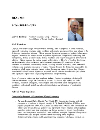 RESUME
RONALD R. LEADERS
Current Positions: Contract Solutions Group ~ Principal
Law Offices of Ronald Leaders ~ Principal
Work Experience
Over 35 years in the design and construction industry, with an emphasis in claim avoidance,
improved contracting practices, claim resolution and creative problem-solving legal advice in the
design and construction industry. Claims attorney for national constructor on large infrastructure
projects. Instructor and trainer in over 20 contract negotiations, design/build contracting, risk
management, dispute avoidance/early dispute resolution and project management improvement
subjects. Claims manager for captive insurer, underwritten by Lloyd’s of London, developing
and implementing claim avoidance and construction document QA procedures. Claims
consultant for numerous infrastructure claims, focusing on claim avoidance, claim entitlement
evaluation and negotiated resolution of claims. General Counsel for design firm responsible for
negotiation of all major contracts, change orders, disputes and claims for more than 30 years.
Implemented mutual interest negotiation approach into all contract administration procedures,
with significant improvement in project performance and profitability.
Areas of contracts, claims and legal emphasis include: Contract negotiations, design/build
contract documents, design and construction contract documents, QA reviews for claim
avoidance, resolution of disputes, claim analysis and assessment, claim management and
resolution, professional neutral and advocate in mediation and arbitration of construction
disputes.
Relevant Project Experience
Construction Teaming, Alignment and Dispute Avoidance
 Tarrant Regional Water District, Fort Worth, TX. Construction teaming and risk
management consultant to program manager R. W. Beck/AECOM on $2 billion water
pipeline project from 2009-2016. Annual fees more than $100,000, with commitment for
entire 8 year project. Provide guidance and implement project practices and procedures
regarding project team issue resolution and dispute avoidance, project risk allocation,
owner risk management approaches, claim avoidance strategies, improved change order
administration and designer selection criteria to develop more integrated
design/construction teams on 10 separate pipeline segments, with heavy emphasis on
 