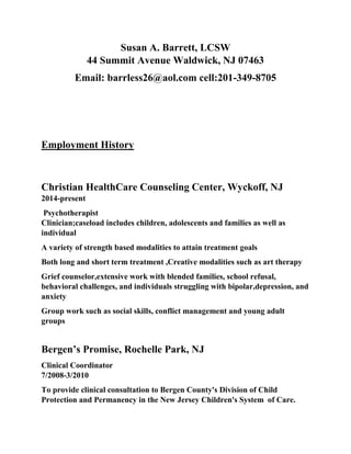 Susan A. Barrett, LCSW
44 Summit Avenue Waldwick, NJ 07463
Email: barrless26@aol.com cell:201-349-8705
Employment History
Christian HealthCare Counseling Center, Wyckoff, NJ
2014-present
Psychotherapist
Clinician;caseload includes children, adolescents and families as well as
individual
A variety of strength based modalities to attain treatment goals
Both long and short term treatment ,Creative modalities such as art therapy
Grief counselor,extensive work with blended families, school refusal,
behavioral challenges, and individuals struggling with bipolar,depression, and
anxiety
Group work such as social skills, conflict management and young adult
groups
Bergen’s Promise, Rochelle Park, NJ
Clinical Coordinator
7/2008-3/2010
To provide clinical consultation to Bergen County's Division of Child
Protection and Permanency in the New Jersey Children's System of Care.
 