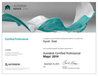 Autodesk and Maya are registered trademarks or trademarks of Autodesk, Inc., in the USA
and/or other countries. All other brand names, product names, or trademarks belong to
their respective holders. © 2013 Autodesk, Inc. All rights reserved.
This number certifies that the
recipient has successfully completed
all program requirements.
Certified Professional In recognition of a commitment to professional excellence, this certifies that
has successfully completed the program requirements of
Autodesk Certified Professional:
Maya®
2014
Date	 Carl Bass
	 President, Chief Executive Officer
December 16, 2015
00442668
Ayush Goel
 