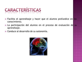 CaracterísticasFacilita el aprendizaje y hacer que el alumno profundice en los conocimiento. La participación del alumno en el proceso de evaluación de su aprendizaje. Conduce al desarrollo de su autonomía. 