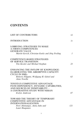 CONTENTS
LIST OF CONTRIBUTORS vii
INTRODUCTION ix
LOBBYING: STRATEGIES TO MAKE
A FIRM’S COMPETENCES
GENERATE VALUE
Martin Gersch, Christian Goeke and Jörg Freiling 1
COMPETENCE-BASED STRATEGIES
OF SERVICE TRANSITION
Tim Kessler and Michael Stephan 23
ENHANCING THE INFLOW OF KNOWLEDGE:
ELABORATING THE ABSORPTIVE CAPACITY
CYCLE IN SMES
Roberto Filippini, Wolfgang H. Güttel and
Anna Nosella
63
TOYOTA’S COMPETITIVE ADVANTAGE:
PATH DEPENDENCY, DYNAMIC CAPABILITIES,
AND SOURCES OF INIMITABILITY –
A CONTRASTIVE STUDY WITH NISSAN
Evelyn Anderson 87
TOWARD THE THEORY OF TEMPORARY
COMPETITIVE ADVANTAGE IN
INTERNATIONALIZATION
Petri Ahokangas, Anita Juho and
Lauri Haapanen
121
v
 