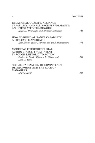 RELATIONAL QUALITY, ALLIANCE
CAPABILITY, AND ALLIANCE PERFORMANCE:
AN INTEGRATED FRAMEWORK
Koen H. Heimeriks and Melanie Schreiner 145
HOW TO BUILD ALLIANCE CAPABILITY:
A LIFE CYCLE APPROACH
Kim Sluyts, Rudy Martens and Paul Matthyssens 173
MODELING ENTREPRENEURIAL
ACTION CHOICE: FROM INTENT
THROUGH RHETORIC TO ACTION
Janice A. Black, Richard L. Oliver and
Lori D. Paris
201
SELF-ORGANIZATION OF COMPETENCY
DEVELOPMENT AND THE ROLE OF
MANAGERS
Martin Kröll 235
CONTENTS
vi
 