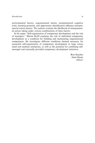 environmental factors, organizational inertia, entrepreneurial cognitive
traits, learning potential, and opportunity identiﬁcation inﬂuence entrepre-
neurial action choices. The authors evaluate the likelihood of entrepreneur-
ial action taking under various combinations of these factors.
In his paper ‘‘Self-organization of competence development and the role
of managers,’’ Martin Kröll examines the role of individual competency
development as a condition for building and maintaining organizational
competences. He investigates different conditions deemed necessary for
successful self-organization of competency development in large versus
small and medium enterprises, as well as the potential for combining self-
managed and externally provided competency development initiatives.
Ron Sanchez
Aimé Heene
Editors
Introduction xi
 