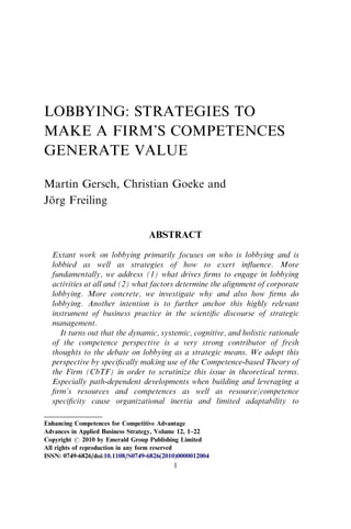 LOBBYING: STRATEGIES TO
MAKE A FIRM’S COMPETENCES
GENERATE VALUE
Martin Gersch, Christian Goeke and
Jörg Freiling
ABSTRACT
Extant work on lobbying primarily focuses on who is lobbying and is
lobbied as well as strategies of how to exert inﬂuence. More
fundamentally, we address (1) what drives ﬁrms to engage in lobbying
activities at all and (2) what factors determine the alignment of corporate
lobbying. More concrete, we investigate why and also how ﬁrms do
lobbying. Another intention is to further anchor this highly relevant
instrument of business practice in the scientiﬁc discourse of strategic
management.
It turns out that the dynamic, systemic, cognitive, and holistic rationale
of the competence perspective is a very strong contributor of fresh
thoughts to the debate on lobbying as a strategic means. We adopt this
perspective by speciﬁcally making use of the Competence-based Theory of
the Firm (CbTF) in order to scrutinize this issue in theoretical terms.
Especially path-dependent developments when building and leveraging a
ﬁrm’s resources and competences as well as resource/competence
speciﬁcity cause organizational inertia and limited adaptability to
Enhancing Competences for Competitive Advantage
Advances in Applied Business Strategy, Volume 12, 1–22
Copyright r 2010 by Emerald Group Publishing Limited
All rights of reproduction in any form reserved
ISSN: 0749-6826/doi:10.1108/S0749-6826(2010)0000012004
1
 