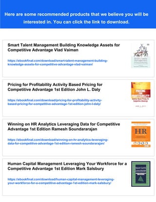 Here are some recommended products that we believe you will be
interested in. You can click the link to download.
Smart Talent Management Building Knowledge Assets for
Competitive Advantage Vlad Vaiman
https://ebookfinal.com/download/smart-talent-management-building-
knowledge-assets-for-competitive-advantage-vlad-vaiman/
Pricing for Profitability Activity Based Pricing for
Competitive Advantage 1st Edition John L. Daly
https://ebookfinal.com/download/pricing-for-profitability-activity-
based-pricing-for-competitive-advantage-1st-edition-john-l-daly/
Winning on HR Analytics Leveraging Data for Competitive
Advantage 1st Edition Ramesh Soundararajan
https://ebookfinal.com/download/winning-on-hr-analytics-leveraging-
data-for-competitive-advantage-1st-edition-ramesh-soundararajan/
Human Capital Management Leveraging Your Workforce for a
Competitive Advantage 1st Edition Mark Salsbury
https://ebookfinal.com/download/human-capital-management-leveraging-
your-workforce-for-a-competitive-advantage-1st-edition-mark-salsbury/
 