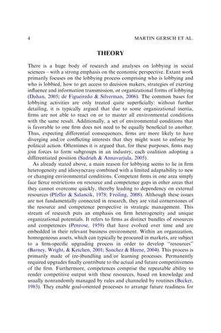 THEORY
There is a huge body of research and analyses on lobbying in social
sciences – with a strong emphasis on the economic perspective. Extant work
primarily focuses on the lobbying process comprising who is lobbying and
who is lobbied, how to get access to decision makers, strategies of exerting
inﬂuence and information transmission, or organizational forms of lobbying
(Dahan, 2005; de Figueiredo & Silverman, 2006). The common bases for
lobbying activities are only treated quite superﬁcially: without further
detailing, it is typically argued that due to some organizational inertia,
ﬁrms are not able to react on or to master all environmental conditions
with the same result. Additionally, a set of environmental conditions that
is favorable to one ﬁrm does not need to be equally beneﬁcial to another.
Thus, expecting differential consequences, ﬁrms are more likely to have
diverging and/or conﬂicting interests that they might want to enforce by
political action. Oftentimes it is argued that, for these purposes, ﬁrms may
join forces to form subgroups in an industry, each coalition adopting a
differentiated position (Sadrieh & Annavarjula, 2005).
As already stated above, a main reason for lobbying seems to lie in ﬁrm
heterogeneity and idiosyncrasy combined with a limited adaptability to new
or changing environmental conditions. Competent ﬁrms in one area simply
face ﬁerce restrictions on resource and competence gaps in other areas that
they cannot overcome quickly, thereby leading to dependency on external
resources (Pfeffer & Salancik, 1978; Freiling, 2008). Although these issues
are not fundamentally connected in research, they are vital cornerstones of
the resource and competence perspective in strategic management. This
stream of research puts an emphasis on ﬁrm heterogeneity and unique
organizational potentials. It refers to ﬁrms as distinct bundles of resources
and competences (Penrose, 1959) that have evolved over time and are
embedded in their relevant business environment. Within an organization,
homogeneous assets, which can typically be procured in markets, are subject
to a ﬁrm-speciﬁc upgrading process in order to develop ‘‘resources’’
(Barney, Wright, & Ketchen, 2001; Sanchez & Heene, 2004). This process is
primarily made of (re-)bundling and/or learning processes. Permanently
required upgrades ﬁnally contribute to the actual and future competitiveness
of the ﬁrm. Furthermore, competences comprise the repeatable ability to
render competitive output with these resources, based on knowledge and
usually nonrandomly managed by rules and channeled by routines (Becker,
1983). They enable goal-oriented processes to arrange future readiness for
MARTIN GERSCH ET AL.
4
 