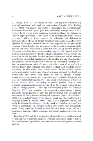 (5) ‘‘acting man’’ as the model of man, and (6) non-consummatory
approach combined with moderate voluntarism (Vaughn, 1994; Freiling
et al., 2008). The agents’ knowledge is incomplete and asymmetrically
distributed. Economic agents gain new knowledge through every market
process. To be precise, while traditional competence theory has its focus on
‘‘market input processes,’’ these have to be distinguished from ‘‘market
processes,’’ which at least comprise the collection and diffusion of
knowledge about offered or desired bundles of goods, services, and property
rights (as the category ‘‘object of market’’) and negotiations that precede the
exchange of these bundles and agreements on the transfer of property rights,
but also the actual transaction (Gersch & Goeke, 2007). Market processes
take place embedded into existing market rules, i.e., the ‘‘constitution’’ of
markets, which contains ‘‘codes of conduct’’ and legal norms for the sell-side
as well as for the buy-side. Market processes themselves can be arranged
according to the market structure (e.g., the number and size of competitors
and potential customers). Particular features of the market structure are –
from an evolutionary point of view – not only results of players’ action
but also factors that inﬂuence their future conduct (and therefore market
processes). In this sense, even ‘‘small events’’ in the market process
can be meaningful. On the basis of new knowledge accessed, they build new
expectations and revise their plans as well as market offerings,
always seeking to enhance the competitiveness, creatively destroying old
ideas or concepts (Schumpeter, 1934) and using competition as a discovery
process (Hayek, 1978). According to market process theory’s basic
rationale, entrepreneurial action is viewed as the primum mobile of any
kind of change process. There are unforeseeable points of inﬂection
(Sanchez, 1997) and windows of opportunity continuously opening
during the market process for alert and entrepreneurial ﬁrms to create new
alternatives to future market offerings (Christensen, Suárez, & Utterback,
1998). The so-called ‘‘triggers’’ for change, which are often highlighted in
literature (Porter & Rivkin, 2000) – and, if of a regulative nature, can
surely be induced by lobbing – thereby work as ‘‘window openers’’ and
‘‘window controllers’’ on basically endless, irreversible, and idiosyncratic
paths. These paths are formed accidentally to a large extent and as a
sequence of decisions (which sometimes also restrict decisions-to-come) and
events.
Together, CbTF and the Austrian School form the theoretical framework
for the analysis of common bases for lobbying activities in order to master
the coevolution of organization and environment as interdependent levels of
analysis.
MARTIN GERSCH ET AL.
6
 