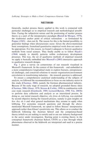 METHOD
Generally, market process theory applied in this work is connected with
particular challenges as to empirical research and methodological possibi-
lities. Facing the subjectivist nature and the positioning of market process
theory as a part of the interpretative paradigm (Burrell & Morgan, 1979),
the traditional anchor point of critical rationalism – as formulated by
Popper (1945) – does not ﬁt. The reason for this is the limited possibility to
generalize ﬁndings when idiosyncrasies occur. Given the above-mentioned
basic assumptions, formalized quantitative empirical work does not seem to
be appropriate. For this reason, we found it adequate to borrow qualitative
methods from social sciences. They ﬁnally enable us to follow Hayek’s
(1964) remedy to identify patterns within evolutionary development
processes. This way, the set of qualitative methods of empirical research
we apply is basically embedded into Maxwell’s (2005) interactive approach
to qualitative research designs.
Fig. 1 gives a survey on cornerstones of our research visualized in
Maxwell’s framework. In the context of this framework – and embedded in
a more comprehensive longitudinal study to explore features, entrepreneur-
ial challenges, and conceived solutions to master organization/environment
coevolution in transforming industries – the research question is addressed.
To ensure a comprehensive analytical understanding of the subjects of
analysis, we followed the recommendation to focus on one industry sector in
this study (Charmaz, 2006), namely the German pharmaceutical industry.
Because of the early stage of research, we adopted grounded theory ideas
(Charmaz, 2006; Glaser, 1978; Strauss & Corbin, 1998) in combination with
case study research (Eisenhardt, 1989; Leonard-Barton, 1990; Yin, 2003b)
to perform data collection and analysis as an interrelated process. In
doing so, our initial research objective, why ﬁrms do lobbying, was enriched
by second objective during the research process, namely to gain insights on
how they do it and what general mechanisms they assume to apply when
lobbying. For economic research questions and through the above-
mentioned Maxwell framework, we opted to follow Strauss’ interpretative
approach rather than Glaser’s positivistic one. This allows us to conduct the
ﬁeldwork following the Austrian School and the competence-based
theory (which we are seeking to enrich) and to use our industry background
in the sector under investigation. Starting point is existing theory in the
conceptual framework (Austrian School, CbTF) as a lens through which
phenomena observed in the ﬁeldwork are interpreted and used in a precise
manner.
Lobbying: Strategies to Make a Firm’s Competences Generate Value 7
 