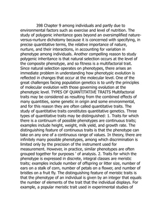 398 Chapter 9 among individuals and partly due to
environmental factors such as exercise and level of nutrition. The
study of polygenic inheritance goes beyond an oversimplified nature-
versus-nurture dichotomy because it is concerned with specifying, in
precise quantitative terms, the relative importance of nature,
nurture, and their interactions, in accounting for variation in
phenotype among individuals. Another compelling reason to study
polygenic inheritance is that natural selection occurs at the level of
the composite phenotype, and so fitness is a multifactorial trait.
Since natural selection operates on phenotypes, there arises an
immediate problem in understanding how phenotypic evolution is
reflected in changes that occur at the molecular level. One of the
great challenges facing population genetics is to unify the principles
of molecular evolution with those governing evolution at the
phenotypic level. TYPES OF QUANTITATIVE TRAITS Multifactorial
traits may be considered as resulting from the combined effects of
many quantities, some genetic in origin and some environmental,
and for this reason they are often called quantitative traits. The
study of quantitative traits constitutes quantitative genetics. Three
types of quantitative traits may be distinguished: 1. Traits for which
there is a continuum of possible phenotypes are continuous traits;
examples include height, weight, milk yield, and growth rate. The
distinguishing feature of continuous traits is that the phenotype can
take on any one of a continuous range of values. In theory, there are
infinitely many possible phenotypes, among which discrimination is
limited only by the precision of the instrument used for
measurement. However, in practice, similar phenotypes are often
grouped together for purposes ' of analysis. 2. Traits for which the
phenotype is expressed in discrete, integral classes are meristic
traits; examples include number of offspring or litter size, number of
ears on a stalk of corn, number of petals on a flower, and number of
bristles on a fruit fly. The distinguishing feature of meristic traits is
that the phenotype of an individual is given by an integer that equals
the number of elements of the trait that the individual displays. For
example, a popular meristic trait used in experimental studies of
 
