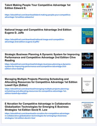 Talent Making People Your Competitive Advantage 1st
Edition Edward E.
https://ebookfinal.com/download/talent-making-people-your-competitive-
advantage-1st-edition-edward-e/
National Image and Competitive Advantage 2nd Edition
Eugene D. Jaffe
https://ebookfinal.com/download/national-image-and-competitive-
advantage-2nd-edition-eugene-d-jaffe/
Strategic Business Planning A Dynamic System for Improving
Performance and Competitive Advantage 2nd Edition Clive
Reading
https://ebookfinal.com/download/strategic-business-planning-a-dynamic-
system-for-improving-performance-and-competitive-advantage-2nd-
edition-clive-reading/
Managing Multiple Projects Planning Scheduling and
Allocating Resources for Competitive Advantage 1st Edition
Lowell Dye (Editor)
https://ebookfinal.com/download/managing-multiple-projects-planning-
scheduling-and-allocating-resources-for-competitive-advantage-1st-
edition-lowell-dye-editor/
E Novation for Competitive Advantage in Collaborative
Globalization Technologies for Emerging E Business
Strategies 1st Edition David R. Low
https://ebookfinal.com/download/e-novation-for-competitive-advantage-
in-collaborative-globalization-technologies-for-emerging-e-business-
strategies-1st-edition-david-r-low/
 