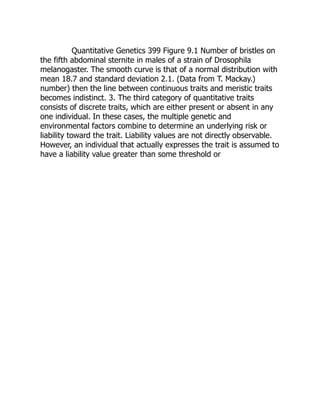 Quantitative Genetics 399 Figure 9.1 Number of bristles on
the fifth abdominal sternite in males of a strain of Drosophila
melanogaster. The smooth curve is that of a normal distribution with
mean 18.7 and standard deviation 2.1. (Data from T. Mackay.)
number) then the line between continuous traits and meristic traits
becomes indistinct. 3. The third category of quantitative traits
consists of discrete traits, which are either present or absent in any
one individual. In these cases, the multiple genetic and
environmental factors combine to determine an underlying risk or
liability toward the trait. Liability values are not directly observable.
However, an individual that actually expresses the trait is assumed to
have a liability value greater than some threshold or
 