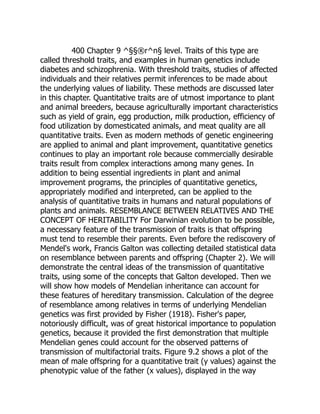 400 Chapter 9 ^§§®r^n§ level. Traits of this type are
called threshold traits, and examples in human genetics include
diabetes and schizophrenia. With threshold traits, studies of affected
individuals and their relatives permit inferences to be made about
the underlying values of liability. These methods are discussed later
in this chapter. Quantitative traits are of utmost importance to plant
and animal breeders, because agriculturally important characteristics
such as yield of grain, egg production, milk production, efficiency of
food utilization by domesticated animals, and meat quality are all
quantitative traits. Even as modern methods of genetic engineering
are applied to animal and plant improvement, quantitative genetics
continues to play an important role because commercially desirable
traits result from complex interactions among many genes. In
addition to being essential ingredients in plant and animal
improvement programs, the principles of quantitative genetics,
appropriately modified and interpreted, can be applied to the
analysis of quantitative traits in humans and natural populations of
plants and animals. RESEMBLANCE BETWEEN RELATIVES AND THE
CONCEPT OF HERITABILITY For Darwinian evolution to be possible,
a necessary feature of the transmission of traits is that offspring
must tend to resemble their parents. Even before the rediscovery of
Mendel's work, Francis Galton was collecting detailed statistical data
on resemblance between parents and offspring (Chapter 2). We will
demonstrate the central ideas of the transmission of quantitative
traits, using some of the concepts that Galton developed. Then we
will show how models of Mendelian inheritance can account for
these features of hereditary transmission. Calculation of the degree
of resemblance among relatives in terms of underlying Mendelian
genetics was first provided by Fisher (1918). Fisher's paper,
notoriously difficult, was of great historical importance to population
genetics, because it provided the first demonstration that multiple
Mendelian genes could account for the observed patterns of
transmission of multifactorial traits. Figure 9.2 shows a plot of the
mean of male offspring for a quantitative trait (y values) against the
phenotypic value of the father (x values), displayed in the way
 