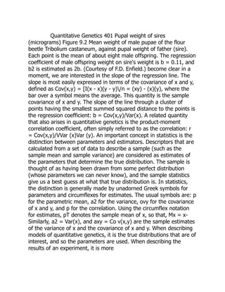 Quantitative Genetics 401 Pupal weight of sires
(micrograms) Figure 9.2 Mean weight of male pupae of the flour
beetle Tribolium castaneum, against pupal weight of father (sire).
Each point is the mean of about eight male offspring. The regression
coefficient of male offspring weight on sire's weight is b = 0.11, and
b2 is estimated as 2b. (Courtesy of F.D. Enfield.) become clear in a
moment, we are interested in the slope of the regression line. The
slope is most easily expressed in terms of the covariance of x and y,
defined as Cov(x,y) = [I(x - x)(y - y)/n = (xy) - (x)(y), where the
bar over a symbol means the average. This quantity is the sample
covariance of x and y. The slope of the line through a cluster of
points having the smallest summed squared distance to the points is
the regression coefficient: b = Cov(x,y)/Var(x). A related quantity
that also arises in quantitative genetics is the product-moment
correlation coefficient, often simply referred to as the correlation: r
= Cov(x,y)/VVar (x)Var (y). An important concept in statistics is the
distinction between parameters and estimators. Descriptors that are
calculated from a set of data to describe a sample (such as the
sample mean and sample variance) are considered as estimates of
the parameters that determine the true distribution. The sample is
thought of as having been drawn from some perfect distribution
(whose parameters we can never know), and the sample statistics
give us a best guess at what that true distribution is. In statistics,
the distinction is generally made by unadorned Greek symbols for
parameters and circumflexes for estimates. The usual symbols are: p
for the parametric mean, a2 for the variance, ovy for the covariance
of x and y, and p for the correlation. Using the circumflex notation
for estimates, pT denotes the sample mean of x, so that, Mx = x-
Similarly, a2 = Var(x), and axy = Co v(x,y) are the sample estimates
of the variance of x and the covariance of x and y. When describing
models of quantitative genetics, it is the true distributions that are of
interest, and so the parameters are used. When describing the
results of an experiment, it is more
 