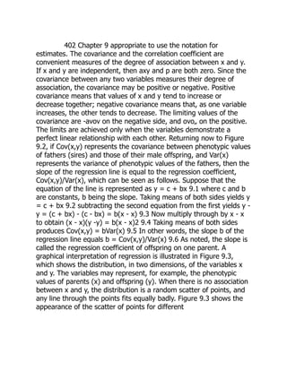 402 Chapter 9 appropriate to use the notation for
estimates. The covariance and the correlation coefficient are
convenient measures of the degree of association between x and y.
If x and y are independent, then axy and p are both zero. Since the
covariance between any two variables measures their degree of
association, the covariance may be positive or negative. Positive
covariance means that values of x and y tend to increase or
decrease together; negative covariance means that, as one variable
increases, the other tends to decrease. The limiting values of the
covariance are -avov on the negative side, and ovo„ on the positive.
The limits are achieved only when the variables demonstrate a
perfect linear relationship with each other. Returning now to Figure
9.2, if Cov(x,y) represents the covariance between phenotypic values
of fathers (sires) and those of their male offspring, and Var(x)
represents the variance of phenotypic values of the fathers, then the
slope of the regression line is equal to the regression coefficient,
Cov(x,y)/Var(x), which can be seen as follows. Suppose that the
equation of the line is represented as y = c + bx 9.1 where c and b
are constants, b being the slope. Taking means of both sides yields y
= c + bx 9.2 subtracting the second equation from the first yields y -
y = (c + bx) - (c - bx) = b(x - x) 9.3 Now multiply through by x - x
to obtain (x - x)(y -y) = b(x - x)2 9.4 Taking means of both sides
produces Cov(x,y) = bVar(x) 9.5 In other words, the slope b of the
regression line equals b = Cov(x,y)/Var(x) 9.6 As noted, the slope is
called the regression coefficient of offspring on one parent. A
graphical interpretation of regression is illustrated in Figure 9.3,
which shows the distribution, in two dimensions, of the variables x
and y. The variables may represent, for example, the phenotypic
values of parents (x) and offspring (y). When there is no association
between x and y, the distribution is a random scatter of points, and
any line through the points fits equally badly. Figure 9.3 shows the
appearance of the scatter of points for different
 