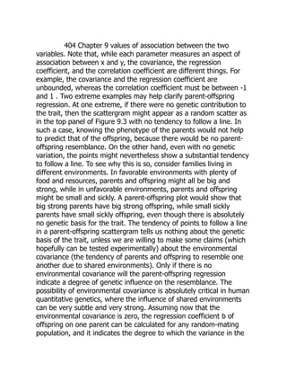 404 Chapter 9 values of association between the two
variables. Note that, while each parameter measures an aspect of
association between x and y, the covariance, the regression
coefficient, and the correlation coefficient are different things. For
example, the covariance and the regression coefficient are
unbounded, whereas the correlation coefficient must be between -1
and 1 . Two extreme examples may help clarify parent-offspring
regression. At one extreme, if there were no genetic contribution to
the trait, then the scattergram might appear as a random scatter as
in the top panel of Figure 9.3 with no tendency to follow a line. In
such a case, knowing the phenotype of the parents would not help
to predict that of the offspring, because there would be no parent-
offspring resemblance. On the other hand, even with no genetic
variation, the points might nevertheless show a substantial tendency
to follow a line. To see why this is so, consider families living in
different environments. In favorable environments with plenty of
food and resources, parents and offspring might all be big and
strong, while in unfavorable environments, parents and offspring
might be small and sickly. A parent-offspring plot would show that
big strong parents have big strong offspring, while small sickly
parents have small sickly offspring, even though there is absolutely
no genetic basis for the trait. The tendency of points to follow a line
in a parent-offspring scattergram tells us nothing about the genetic
basis of the trait, unless we are willing to make some claims (which
hopefully can be tested experimentally) about the environmental
covariance (the tendency of parents and offspring to resemble one
another due to shared environments). Only if there is no
environmental covariance will the parent-offspring regression
indicate a degree of genetic influence on the resemblance. The
possibility of environmental covariance is absolutely critical in human
quantitative genetics, where the influence of shared environments
can be very subtle and very strong. Assuming now that the
environmental covariance is zero, the regression coefficient b of
offspring on one parent can be calculated for any random-mating
population, and it indicates the degree to which the variance in the
 