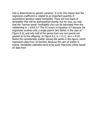 trait is determined by genetic variation. It is for this reason that the
regression coefficient is related to an important quantity in
quantitative genetics called heritability. There are two types of
heritability that will be distinguished shortly, but for now, we note
that the "narrow-sense" heritability (hz) can be estimated from the
relationship b = V2h2 9.7 The V2 occurs in Equation 9.7 because the
regression involves only a single parent (the father, in the case of
Figure 9.2), and only half of the genes from any one parent are
passed on to the offspring. In Figure 9.2, b = 0.11, so n = 0.22.
Notice the considerable scatter among the points in the figure, which
represents data from 32 families. Because this sort of scatter is
typical, heritability estimates tend to be quite imprecise unless based
on data from
 