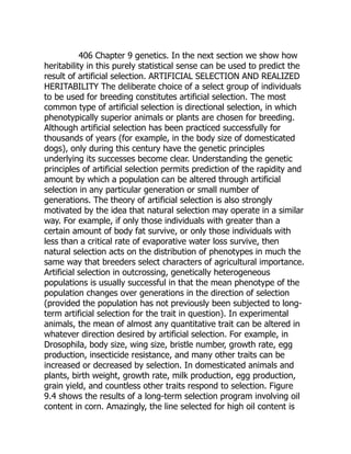 406 Chapter 9 genetics. In the next section we show how
heritability in this purely statistical sense can be used to predict the
result of artificial selection. ARTIFICIAL SELECTION AND REALIZED
HERITABILITY The deliberate choice of a select group of individuals
to be used for breeding constitutes artificial selection. The most
common type of artificial selection is directional selection, in which
phenotypically superior animals or plants are chosen for breeding.
Although artificial selection has been practiced successfully for
thousands of years (for example, in the body size of domesticated
dogs), only during this century have the genetic principles
underlying its successes become clear. Understanding the genetic
principles of artificial selection permits prediction of the rapidity and
amount by which a population can be altered through artificial
selection in any particular generation or small number of
generations. The theory of artificial selection is also strongly
motivated by the idea that natural selection may operate in a similar
way. For example, if only those individuals with greater than a
certain amount of body fat survive, or only those individuals with
less than a critical rate of evaporative water loss survive, then
natural selection acts on the distribution of phenotypes in much the
same way that breeders select characters of agricultural importance.
Artificial selection in outcrossing, genetically heterogeneous
populations is usually successful in that the mean phenotype of the
population changes over generations in the direction of selection
(provided the population has not previously been subjected to long-
term artificial selection for the trait in question). In experimental
animals, the mean of almost any quantitative trait can be altered in
whatever direction desired by artificial selection. For example, in
Drosophila, body size, wing size, bristle number, growth rate, egg
production, insecticide resistance, and many other traits can be
increased or decreased by selection. In domesticated animals and
plants, birth weight, growth rate, milk production, egg production,
grain yield, and countless other traits respond to selection. Figure
9.4 shows the results of a long-term selection program involving oil
content in corn. Amazingly, the line selected for high oil content is
 