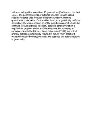 still responding after more than 90 generations (Dudley and Lambert
1992). The general success of artificial selection in outcrossing
species indicates that a wealth of genetic variation affecting
quantitative traits exists. On the other hand, in a genetically uniform
population, the mean phenotype of the population cannot usually be
changed through artificial selection, because genetic variation is
required for progress under artificial selection. For example, in
experiments with the Princess bean, Johanssen (1909) found that
artificial selection consistently resulted in failure when practiced
within essentially homozygous lines. He obtained this result because,
in genetically
 