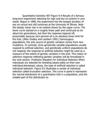 Quantitative Genetics 407 Figure 9.4 Results of a famous
long-term experiment selecting for high and low oil content in corn
seeds. Begun in 1896, the experiment has the longest duration of
any on record and still continues at the University of Illinois. Note
the steady, linear rise in oil content shown by the upper curve. The
lower curve started on a roughly linear path and continued so for
about ten generations, but then the response tapered off,
presumably because zero percent oil is an absolute lower limit for
the trait. (After Dudley and Lambert 1992.) homozygous
populations, the only source of genetic variation comes from new
mutations. In contrast, since genetically variable populations usually
respond to artificial selection, and genetically uniform populations do
not respond, the response to artificial selection might be used as a
measure of the extent of genetic variation in the trait. This notion of
selection response reflecting genetic variation will be formalized in
the next section. Prediction Equation for Individual Selection When
individuals are selected for breeding based solely on their own
individual phenotypic values, the type of artificial selection is called
individual selection. Figure 9.5 illustrates a variety of individual
selection called truncation selection. The curve in panel A represents
the normal distribution of a quantitative trait in a population, and the
shaded part of the distribution to
 