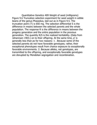 Quantitative Genetics 409 Weight of seed (milligrams)
Figure 9.6 Truncation selection experiment for seed weight in edible
beans of the genus Phaseolus, laid out as in Figure 9.5. The
truncation point (T) is 650 mg. The selection differential S is the
difference in means between the selected parents and the whole
population. The response R is the difference in means between the
progeny generation and the entire population in the previous
generation. The quantity R/S is the realized heritability. (Data from
Johannsen 1903.) on to their offspring. At the same time, p' is
generally less than ps for two reasons: 1 . Because some of the
selected parents do not have favorable genotypes; rather, their
exceptional phenotypes result from chance exposure to exceptionally
favorable environments. 2. Because alleles, not genotypes, are
transmitted to the offspring, and exceptionally favorable genotypes
are disrupted by Mendelian segregation and recombination.
 