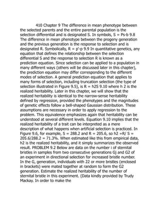 410 Chapter 9 The difference in mean phenotype between
the selected parents and the entire parental population is the
selection differential and is designated S. In symbols, S = Ps-b 9.8
The difference in mean phenotype between the progeny generation
and the previous generation is the response to selection and is
designated R. Symbolically, R = p'-p 9.9 In quantitative genetics, any
equation that defines the relationship between the selection
differential S and the response to selection R is known as a
prediction equation. Since selection can be applied to a population in
many different ways (others will be discussed later in this chapter),
the prediction equation may differ corresponding to the different
modes of selection. A general prediction equation that applies to
many forms of selection, including truncation selection (the type of
selection illustrated in Figure 9.5), is R = h2S 9.10 where h 2 is the
realized heritability. Later in this chapter, we will show that the
realized heritability is identical to the narrow-sense heritability
defined by regression, provided the phenotypes and the magnitudes
of genetic effects follow a bell-shaped Gaussian distribution. These
assumptions are necessary in order to apply regression to the
problem. This equivalence emphasizes again that heritability can be
understood at several different levels. Equation 9.10 implies that the
realized heritability of a trait can be interpreted as a mere
description of what happens when artificial selection is practiced. In
Figure 9.6, for example, S = 288.2 and R = 205.6, so h2 =R/ S =
205.6/288.2 = 71.3%. When estimated like this from empirical data,
h2 is the realized heritability, and it simply summarizes the observed
result. PROBLEM 9.2 Below are data on the number i of sternital
bristles in samples from two consecutive generations Gj and G2 of
an experiment in directional selection for increased bristle number.
In the G, generation, individuals with 22 or more bristles (enclosed
in brackets) were mated together at random to form the G2
generation. Estimate the realized heritability of the number of
sternital bristle in this experiment. (Data kindly provided by Trudy
Mackay. In order to make the
 