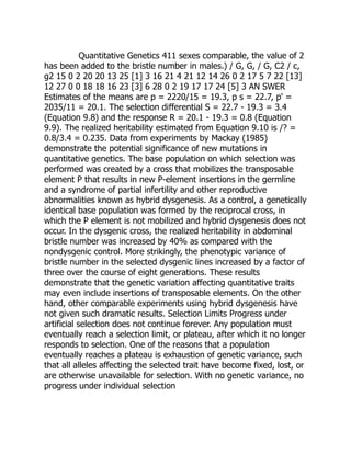 Quantitative Genetics 411 sexes comparable, the value of 2
has been added to the bristle number in males.) / G, G, / G, C2 / c,
g2 15 0 2 20 20 13 25 [1] 3 16 21 4 21 12 14 26 0 2 17 5 7 22 [13]
12 27 0 0 18 18 16 23 [3] 6 28 0 2 19 17 17 24 [5] 3 AN SWER
Estimates of the means are p = 2220/15 = 19.3, p s = 22.7, p' =
2035/11 = 20.1. The selection differential S = 22.7 - 19.3 = 3.4
(Equation 9.8) and the response R = 20.1 - 19.3 = 0.8 (Equation
9.9). The realized heritability estimated from Equation 9.10 is /? =
0.8/3.4 = 0.235. Data from experiments by Mackay (1985)
demonstrate the potential significance of new mutations in
quantitative genetics. The base population on which selection was
performed was created by a cross that mobilizes the transposable
element P that results in new P-element insertions in the germline
and a syndrome of partial infertility and other reproductive
abnormalities known as hybrid dysgenesis. As a control, a genetically
identical base population was formed by the reciprocal cross, in
which the P element is not mobilized and hybrid dysgenesis does not
occur. In the dysgenic cross, the realized heritability in abdominal
bristle number was increased by 40% as compared with the
nondysgenic control. More strikingly, the phenotypic variance of
bristle number in the selected dysgenic lines increased by a factor of
three over the course of eight generations. These results
demonstrate that the genetic variation affecting quantitative traits
may even include insertions of transposable elements. On the other
hand, other comparable experiments using hybrid dysgenesis have
not given such dramatic results. Selection Limits Progress under
artificial selection does not continue forever. Any population must
eventually reach a selection limit, or plateau, after which it no longer
responds to selection. One of the reasons that a population
eventually reaches a plateau is exhaustion of genetic variance, such
that all alleles affecting the selected trait have become fixed, lost, or
are otherwise unavailable for selection. With no genetic variance, no
progress under individual selection
 