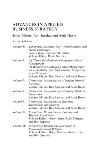 ADVANCES IN APPLIED
BUSINESS STRATEGY
Series Editors: Ron Sanchez and Aimé Heene
Recent Volumes:
Volume 5: Turnaround Research: Past Accomplishments and
Future Challenges
Series Editor: Lawrence W Foster
Volume Editor: David Ketchen
Volume 6: (a) Theory Development of Competence-based
Management
(b) Research in Competence-based Management
(c) Formulating and Implementing Competence-
based Strategies
Volume Editors: Ron Sanchez and Aimé Heene
Volume 7: Competence Perspectives on Managing Internal
Processes
Volume Editors: Ron Sanchez and Aimé Heene
Volume 8: Competence Perspectives on Managing Interﬁrm
Interactions
Volume Editors: Ron Sanchez and Aimé Heene
Volume 9: Competence Perspectives on Resources,
Stakeholders and Renewal
Volume Editors: Ron Sanchez and Aimé Heene
Volume 10: Competence Perspectives on Learning and
Dynamic Capabilities
Volume Editors: Aimé Heene, Rudy Martens,
and Ron Sanchez
Volume 11: Competence-Building and Leveraging in
Interorganizational Relations
Volume Editors: Rudy Martens, Aimé Heene,
and Ron Sanchez
 