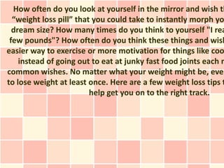 How often do you look at yourself in the mirror and wish th
  “weight loss pill” that you could take to instantly morph yo
  dream size? How many times do you think to yourself "I rea
 few pounds"? How often do you think these things and wish
easier way to exercise or more motivation for things like coo
    instead of going out to eat at junky fast food joints each n
common wishes. No matter what your weight might be, ever
to lose weight at least once. Here are a few weight loss tips t
                         help get you on to the right track.
 