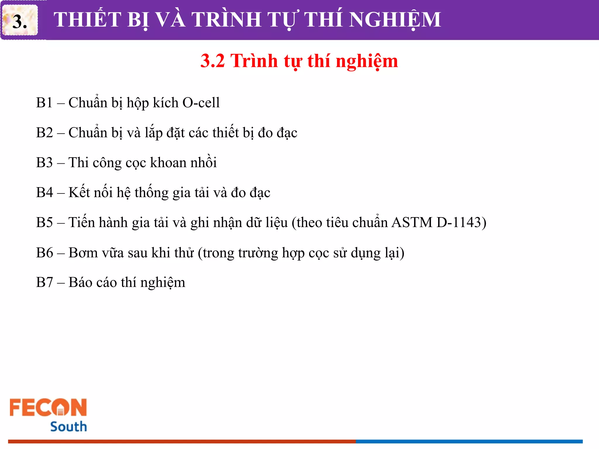 THIẾT BỊ VÀ TRÌNH TỰ THÍ NGHIỆM
3.2 Trình tự thí nghiệm
3.
B1 – Chuẩn bị hộp kích O-cell
B2 – Chuẩn bị và lắp đặt các thiết bị đo đạc
B3 – Thi công cọc khoan nhồi
B4 – Kết nối hệ thống gia tải và đo đạc
B5 – Tiến hành gia tải và ghi nhận dữ liệu (theo tiêu chuẩn ASTM D-1143)
B6 – Bơm vữa sau khi thử (trong trường hợp cọc sử dụng lại)
B7 – Báo cáo thí nghiệm
 