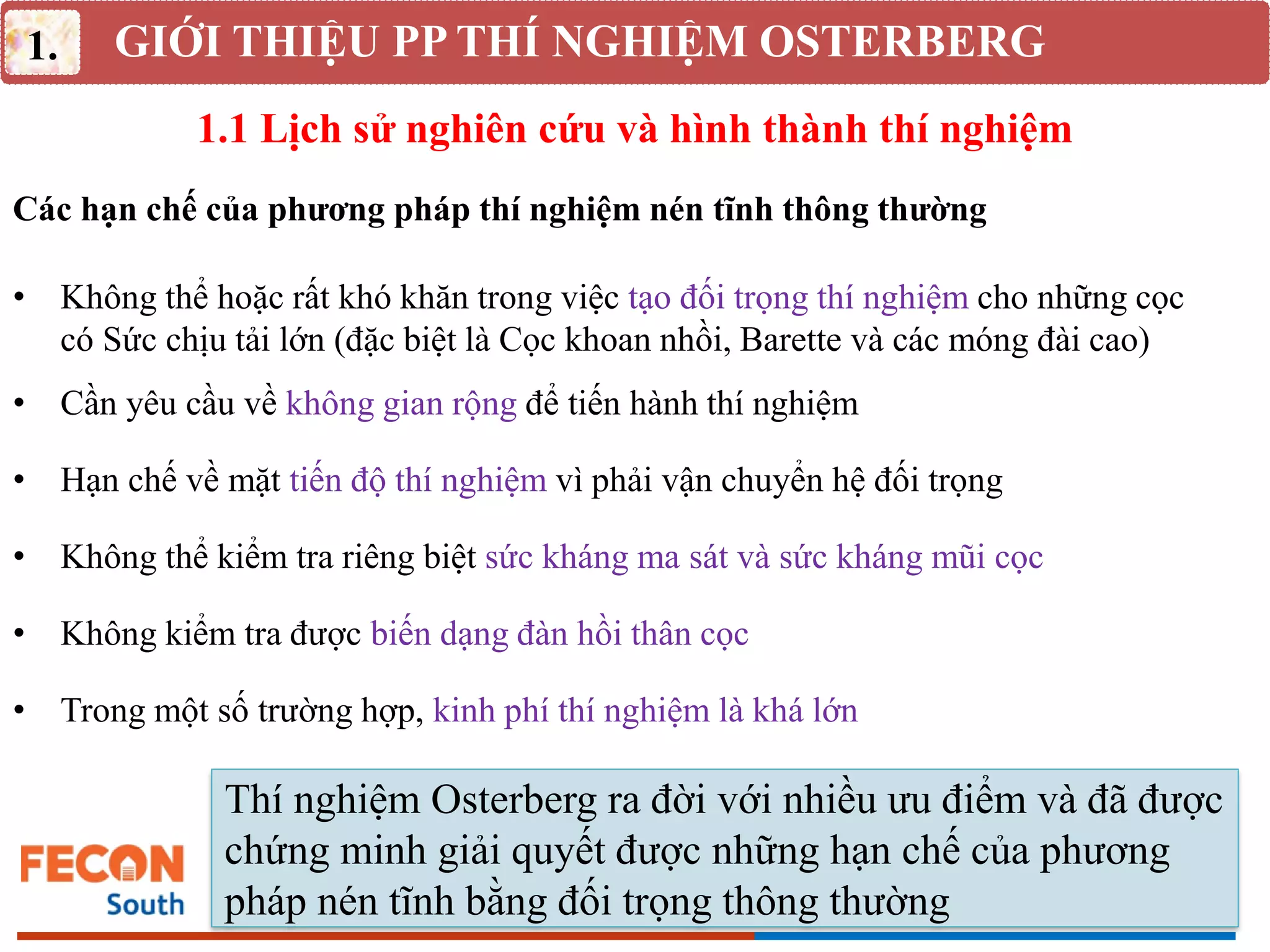 GIỚI THIỆU PP THÍ NGHIỆM OSTERBERG
1.
Thí nghiệm Osterberg ra đời với nhiều ưu điểm và đã được
chứng minh giải quyết được những hạn chế của phương
pháp nén tĩnh bằng đối trọng thông thường
1.1 Lịch sử nghiên cứu và hình thành thí nghiệm
Các hạn chế của phương pháp thí nghiệm nén tĩnh thông thường
• Không thể hoặc rất khó khăn trong việc tạo đối trọng thí nghiệm cho những cọc
có Sức chịu tải lớn (đặc biệt là Cọc khoan nhồi, Barette và các móng đài cao)
• Hạn chế về mặt tiến độ thí nghiệm vì phải vận chuyển hệ đối trọng
• Không thể kiểm tra riêng biệt sức kháng ma sát và sức kháng mũi cọc
• Không kiểm tra được biến dạng đàn hồi thân cọc
• Cần yêu cầu về không gian rộng để tiến hành thí nghiệm
• Trong một số trường hợp, kinh phí thí nghiệm là khá lớn
 