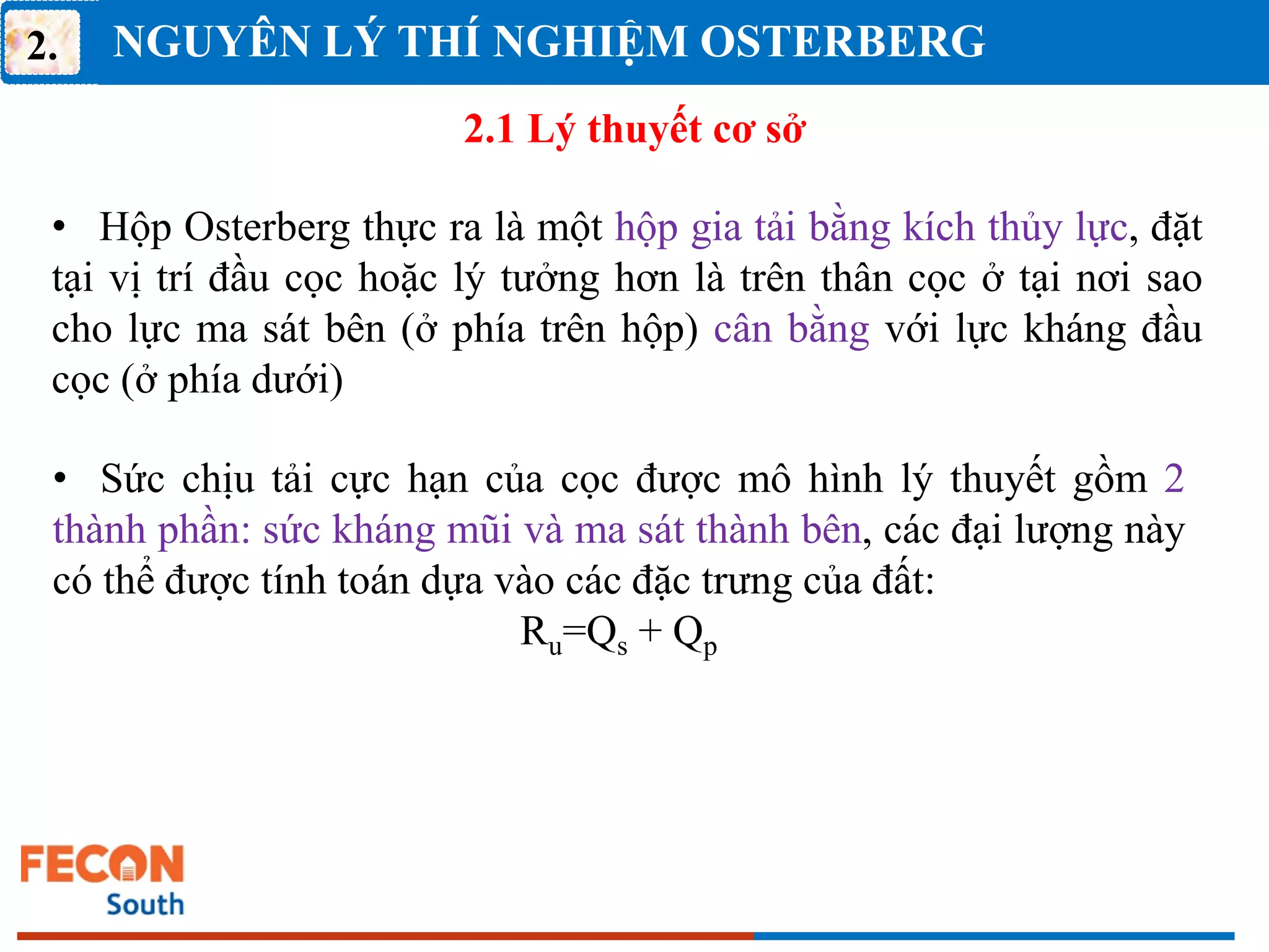 NGUYÊN LÝ THÍ NGHIỆM OSTERBERG
2.
2.1 Lý thuyết cơ sở
• Hộp Osterberg thực ra là một hộp gia tải bằng kích thủy lực, đặt
tại vị trí đầu cọc hoặc lý tưởng hơn là trên thân cọc ở tại nơi sao
cho lực ma sát bên (ở phía trên hộp) cân bằng với lực kháng đầu
cọc (ở phía dưới)
• Sức chịu tải cực hạn của cọc được mô hình lý thuyết gồm 2
thành phần: sức kháng mũi và ma sát thành bên, các đại lượng này
có thể được tính toán dựa vào các đặc trưng của đất:
Ru=Qs + Qp
 