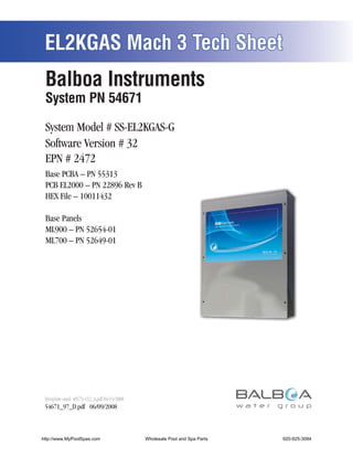 EL2KGAS Mach 3 Tech Sheet
 Balboa Instruments
 System PN 54671

 System Model # SS-EL2KGAS-G
 Software Version # 32
 EPN # 2472
 Base PCBA – PN 55313
 PCB EL2000 – PN 22896 Rev B
 HEX File – 10011432

 Base Panels
 ML900 – PN 52654-01
 ML700 – PN 52649-01




 54671_97_D.pdf 06/09/2008



http://www.MyPoolSpas.com      Wholesale Pool and Spa Parts
                                         Page 1               920-925-3094
                                                                      54671_97_D
 