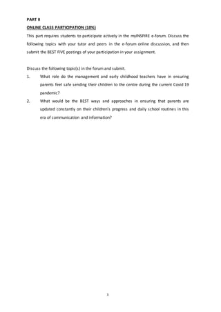 3
PART II
ONLINE CLASS PARTICIPATION (10%)
This part requires students to participate actively in the myINSPIRE e-forum. Discuss the
following topics with your tutor and peers in the e-forum online discussion, and then
submit the BEST FIVE postings of your participation in your assignment.
Discuss the following topic(s) in the forum and submit.
1. What role do the management and early childhood teachers have in ensuring
parents feel safe sending their children to the centre during the current Covid 19
pandemic?
2. What would be the BEST ways and approaches in ensuring that parents are
updated constantly on their children’s progress and daily school routines in this
era of communication and information?
 