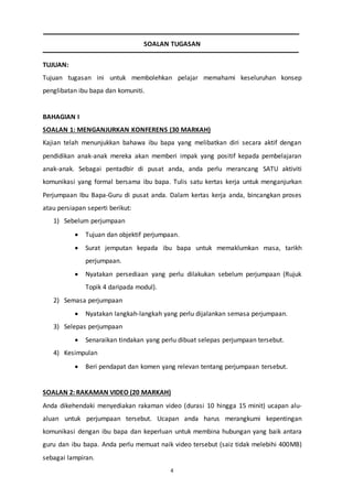 4
SOALAN TUGASAN
TUJUAN:
Tujuan tugasan ini untuk membolehkan pelajar memahami keseluruhan konsep
penglibatan ibu bapa dan komuniti.
BAHAGIAN I
SOALAN 1: MENGANJURKAN KONFERENS (30 MARKAH)
Kajian telah menunjukkan bahawa ibu bapa yang melibatkan diri secara aktif dengan
pendidikan anak-anak mereka akan memberi impak yang positif kepada pembelajaran
anak-anak. Sebagai pentadbir di pusat anda, anda perlu merancang SATU aktiviti
komunikasi yang formal bersama ibu bapa. Tulis satu kertas kerja untuk menganjurkan
Perjumpaan Ibu Bapa-Guru di pusat anda. Dalam kertas kerja anda, bincangkan proses
atau persiapan seperti berikut:
1) Sebelum perjumpaan
 Tujuan dan objektif perjumpaan.
 Surat jemputan kepada ibu bapa untuk memaklumkan masa, tarikh
perjumpaan.
 Nyatakan persediaan yang perlu dilakukan sebelum perjumpaan (Rujuk
Topik 4 daripada modul).
2) Semasa perjumpaan
 Nyatakan langkah-langkah yang perlu dijalankan semasa perjumpaan.
3) Selepas perjumpaan
 Senaraikan tindakan yang perlu dibuat selepas perjumpaan tersebut.
4) Kesimpulan
 Beri pendapat dan komen yang relevan tentang perjumpaan tersebut.
SOALAN 2: RAKAMAN VIDEO (20 MARKAH)
Anda dikehendaki menyediakan rakaman video (durasi 10 hingga 15 minit) ucapan alu-
aluan untuk perjumpaan tersebut. Ucapan anda harus merangkumi kepentingan
komunikasi dengan ibu bapa dan keperluan untuk membina hubungan yang baik antara
guru dan ibu bapa. Anda perlu memuat naik video tersebut (saiz tidak melebihi 400MB)
sebagai lampiran.
 