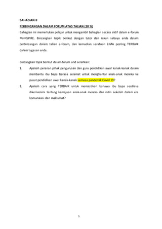 5
BAHAGIAN II
PERBINCANGAN DALAM FORUM ATAS TALIAN (10 %)
Bahagian ini memerlukan pelajar untuk mengambil bahagian secara aktif dalam e-forum
MyINSPIRE. Bincangkan topik berikut dengan tutor dan rakan sebaya anda dalam
perbincangan dalam talian e-forum, dan kemudian serahkan LIMA posting TERBAIK
dalam tugasan anda.
Bincangkan topik berikut dalam forum and serahkan:
1. Apakah peranan pihak pengurusan dan guru pendidikan awal kanak-kanak dalam
membantu ibu bapa berasa selamat untuk menghantar anak-anak mereka ke
pusat pendidikan awal kanak-kanak semasa pandemik Covid 19?
2. Apakah cara yang TERBAIK untuk memastikan bahawa ibu bapa sentiasa
dikemaskini tentang kemajuan anak-anak mereka dan rutin sekolah dalam era
komunikasi dan maklumat?
 