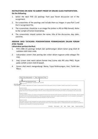 INSTRUCTIONS ON HOW TO SUBMIT PROOF OF ONLINE CLASS PARTICIPATION.
Do the following:
1. Select the best FIVE (5) postings from your forum discussion set in the
assignment.
2. Do screenshots of the postings and include them as images in your Part 1 and
Part 2 assignment file.
3. The screenshots should be in an image file (either in JPG or PNG format). Refer
to the sample of Screen Grab below.
4. The screenshots should contain the name, title of the discussion, day, date,
and time.
ARAHAN BAGI TATACARA PENGHANTARAN PERBINCANGAN DALAM FORUM
ATAS TALIAN
Laksanakan perkara berikut:
1. Pilih LIMA (5) postings terbaik dari perbincangan dalam talian yang telah di
sediakan oleh tutor anda.
2. Laksanakan screen shot posting dan isikan dalam tugasan anda sebagai file
imej.
3. Imej screen shot mesti dalam format imej (sama ada JPG atau PNG). Rujuk
pada contoh screen shot di bawah.
4. Screen shot mesti mengandungi: Nama, Tajuk Perbincangan, Hari, Tarikh dan
Masa.
 