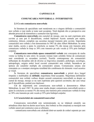 Comunicarea nonverbala




                                    CAPITOLUL II

               COMUNICAREA NONVERBALA - INTERFERENTE

      2.1 Ce este comunicarea nonverbala

       In literatura de specialitate sunt menţionate nu o singura definiţie a comunicării
non verbale ci mai multe şi toate sunt acceptate. Totul depinde din ce perspectiva este
abordat procesul de transmitere a semnelor non ligvistice.
       Comunicarea nonverbala este cumulul de mesaje, care nu sunt exprimate prin
cuvinte şi care pot fi decodificate, creând înţelesuri Aceste semnale pot repeta,
contrazice, înlocui, completa sau accentua mesajul transmis prin cuvinte. Importanta
comunicării non verbale a fost demonstrata în 1967 de către Albert Mehrabian. In urma
unui studiu, acesta a ajuns la concluzia ca numai 5% din mesaj este transmis prin
comunicare verbala în timp ce 38% este transmis pe cale vocala şi 55% prin limbajul
corpului.
       Comunicarea nonverbala opusa comunicării verbale este conceputa de multa
vreme ca limbaj în sens strict. In aceasta viziune toate celelalte forme de comunicare
sunt considerate ca secundare (scrisul). Teoriile contemporane ale comunicării
influenţate de discipline atât de diverse ca lingvistica enunţării, psihologie, sociologie,
antropologie, asigura astăzi locul cuvenit comunicării non verbale, bazandu-se pe
ipoteze ale canalelor multiple ale comunicării umane. Comunicarea umana este
conceputa ca o enunţare eterogena rezultând din combinarea de elemente vocal acustice
şi visual.
       În literatura de specialitate comunicarea nonverbală a primit de-a lungul
timpului o multitudine de definiţii, majoritatea fiind acceptate. Majoritatea definiţiilor
comunicării non verbale vorbesc despre această comunicare nonverbală ca despre un
cumul de mesaje, mesaje ce nu sunt exprimate prin ajutorul cuvintelor, dar care totuşi
pot fi decodificate, putând crea înţelesuri.
       Cât de importantă este comunicarea non-verbală a demonstrat-o Albert
Mehrabian, în anul 1967. În urma unui studiu despre comunicarea nonverbală acesta a
ajuns la concluzia ca numai 5% din mesaj este transmis prin comunicare verbala în timp
ce 38% este transmis pe cale vocala şi 55% prin limbajul corpului.

      2.2 Caracteristici ale comunicării nonverbal

       Comunicarea nonverbală este neintenţionată, ea ne trădează emoţiile sau
atitudinea chiar dacă nu dorim acest lucru, deci trebuie sa fim conştienţi ca mesajele non
verbale uneori pot contrazice ceea ce afirmam;
       - comunicarea nonverbala este alcătuită dintr-un număr de coduri separate pe care
                                            10
 